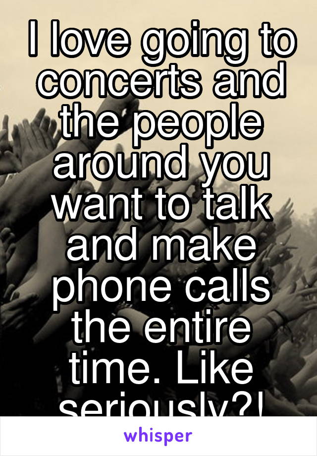 I love going to concerts and the people around you want to talk and make phone calls the entire time. Like seriously?!