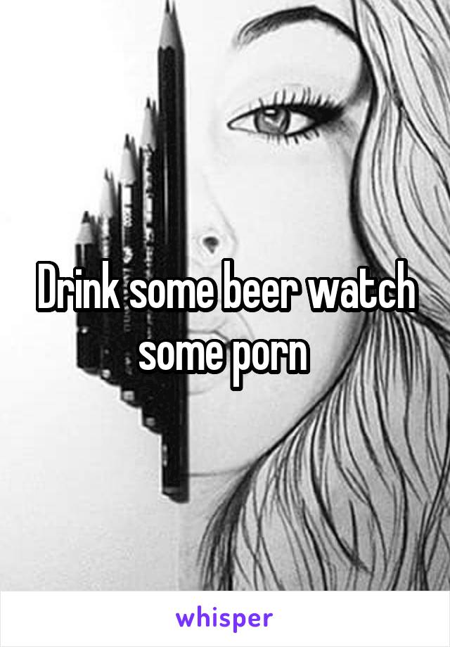 Drink some beer watch some porn 