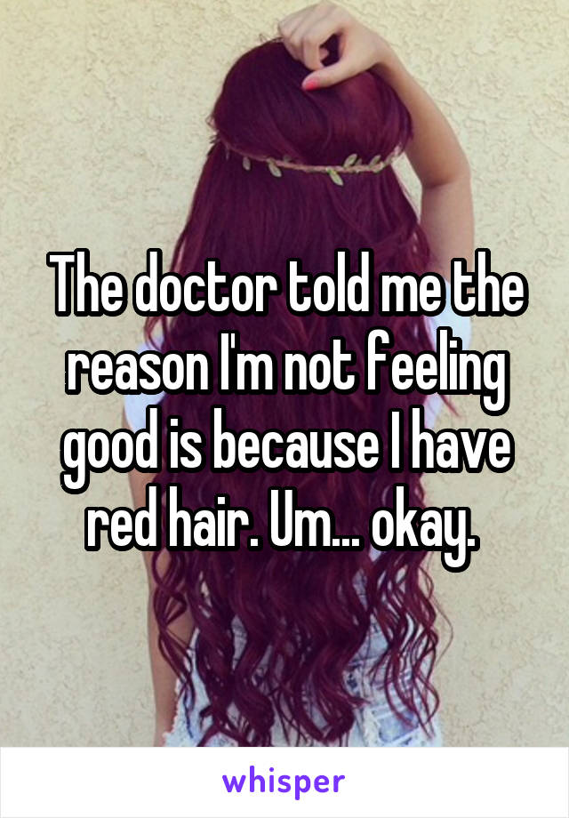 The doctor told me the reason I'm not feeling good is because I have red hair. Um... okay. 