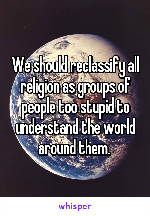 We should reclassify all religion as groups of people too stupid to understand the world around them. 