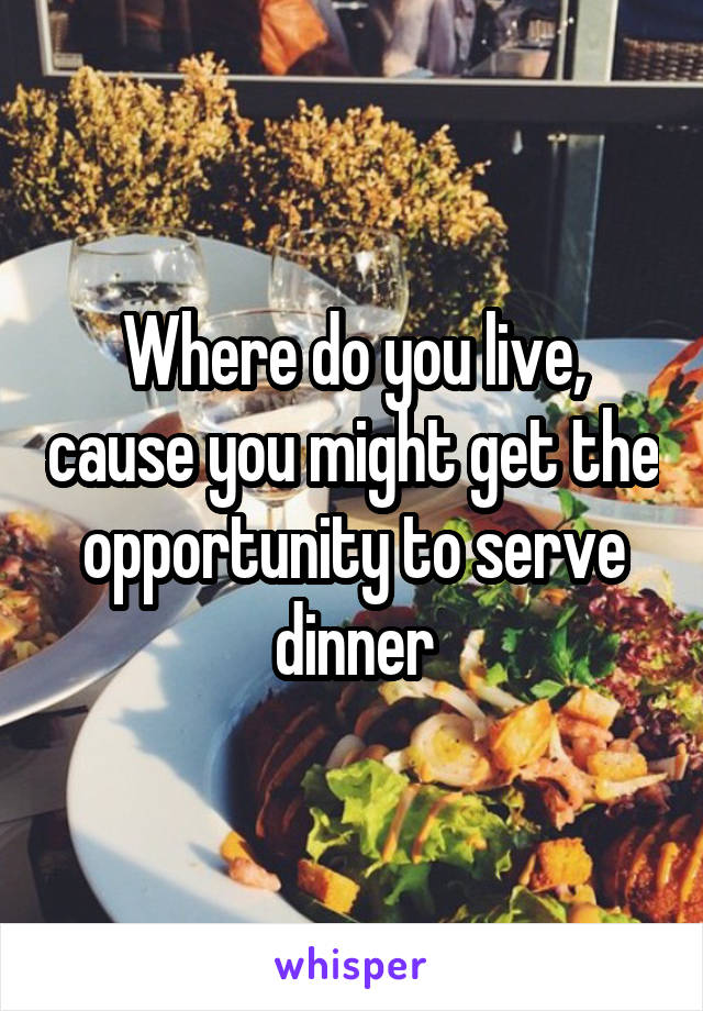 Where do you live, cause you might get the opportunity to serve dinner