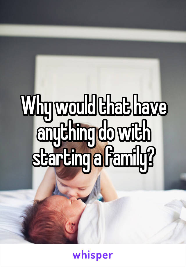 Why would that have anything do with starting a family?