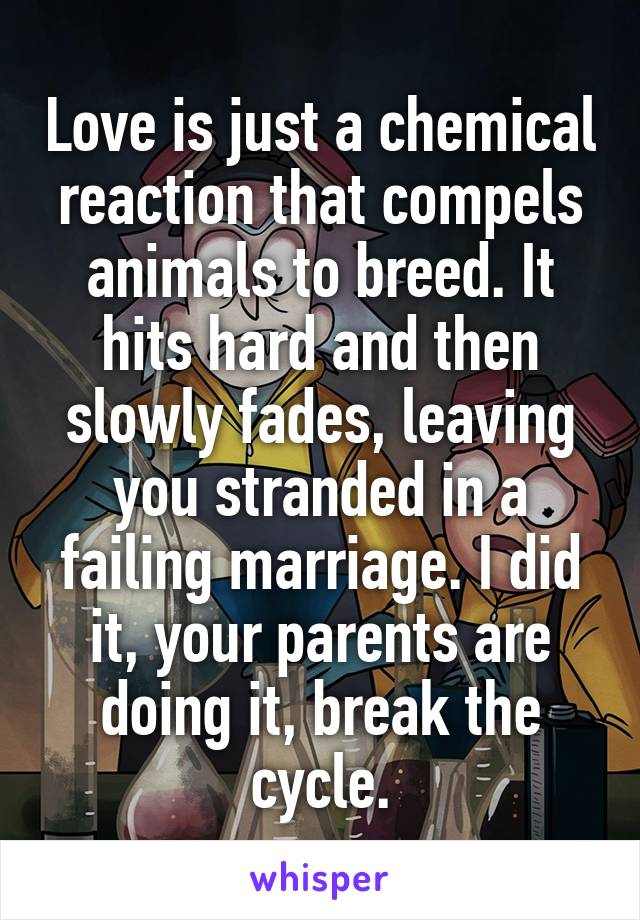 Love is just a chemical reaction that compels animals to breed. It hits hard and then slowly fades, leaving you stranded in a failing marriage. I did it, your parents are doing it, break the cycle.