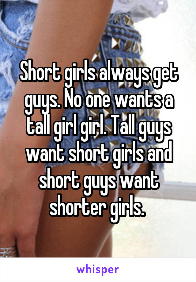 Short girls always get guys. No one wants a tall girl girl. Tall guys want short girls and short guys want shorter girls. 