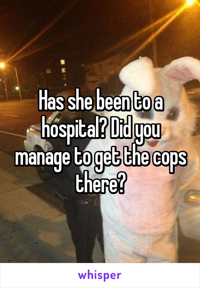 Has she been to a hospital? Did you manage to get the cops there?