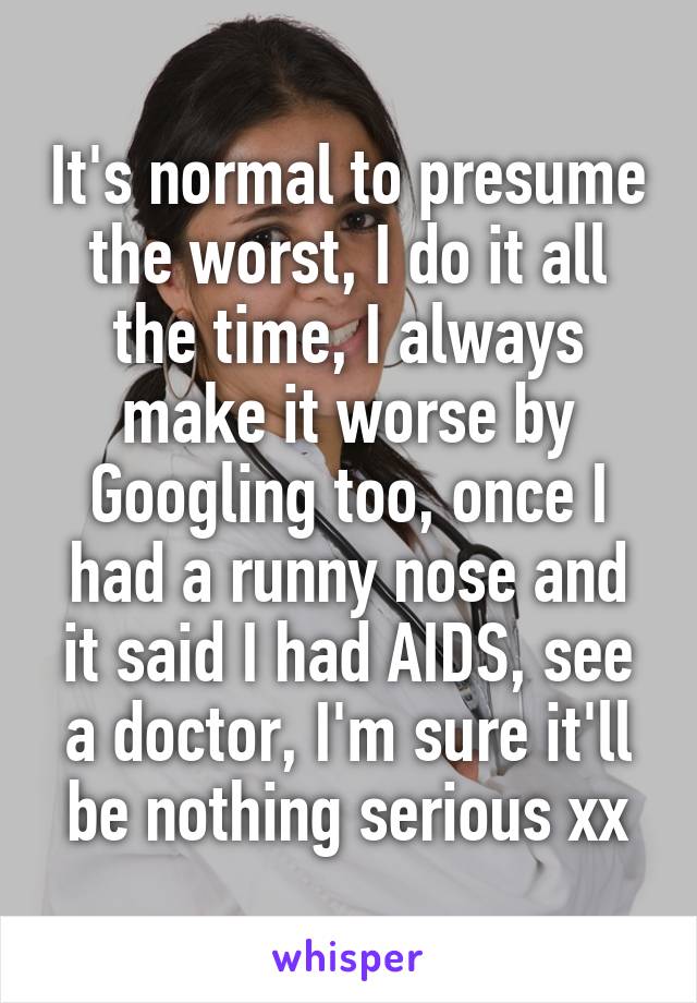 It's normal to presume the worst, I do it all the time, I always make it worse by Googling too, once I had a runny nose and it said I had AIDS, see a doctor, I'm sure it'll be nothing serious xx