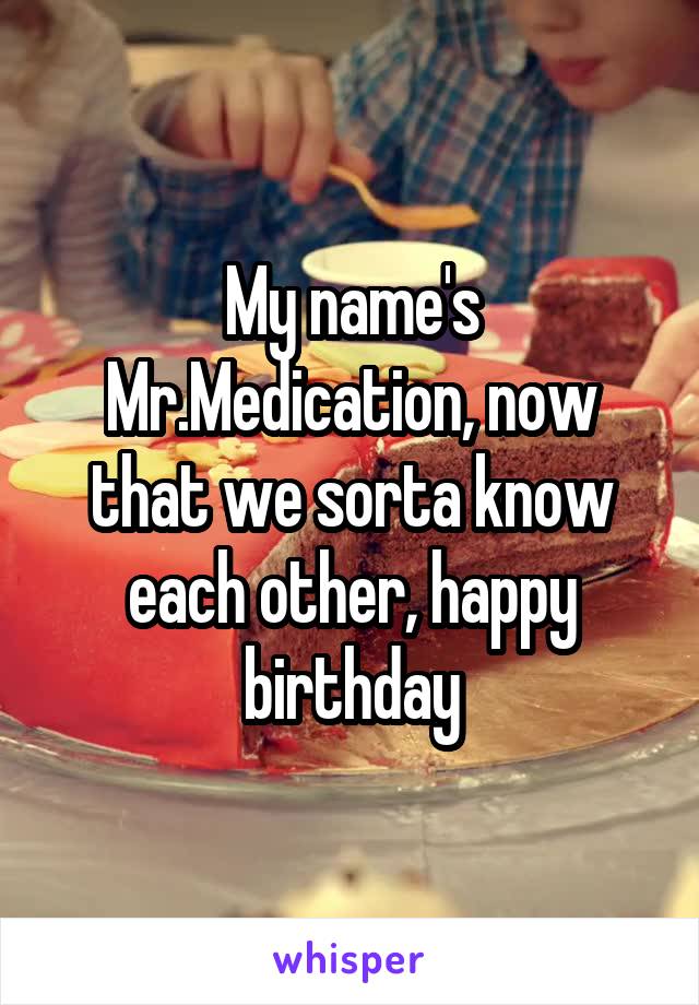My name's Mr.Medication, now that we sorta know each other, happy birthday