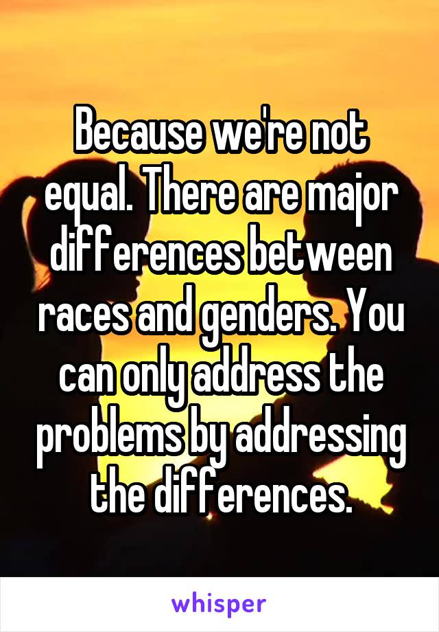 Because we're not equal. There are major differences between races and genders. You can only address the problems by addressing the differences.