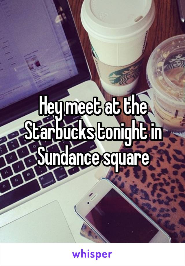 Hey meet at the Starbucks tonight in Sundance square