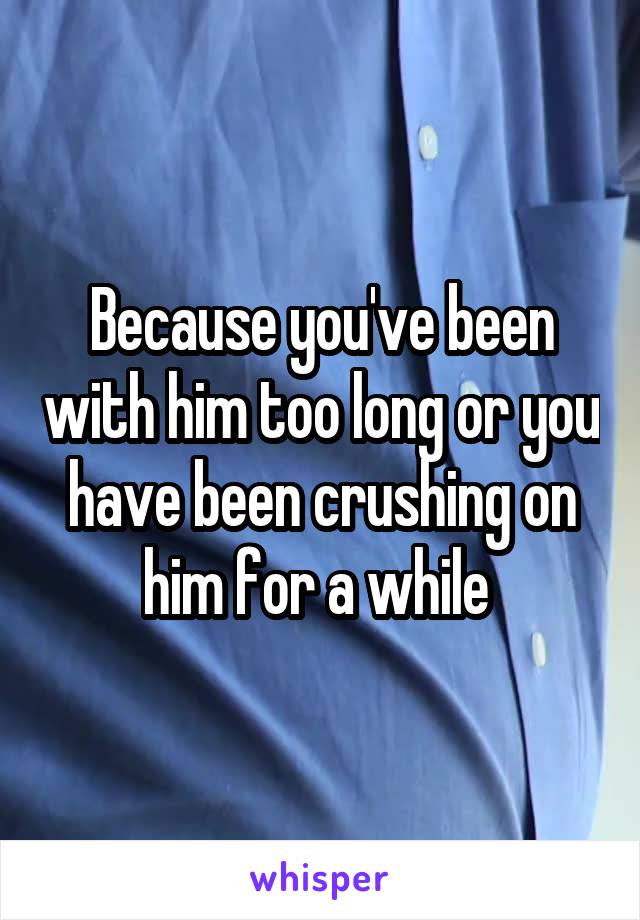 Because you've been with him too long or you have been crushing on him for a while 
