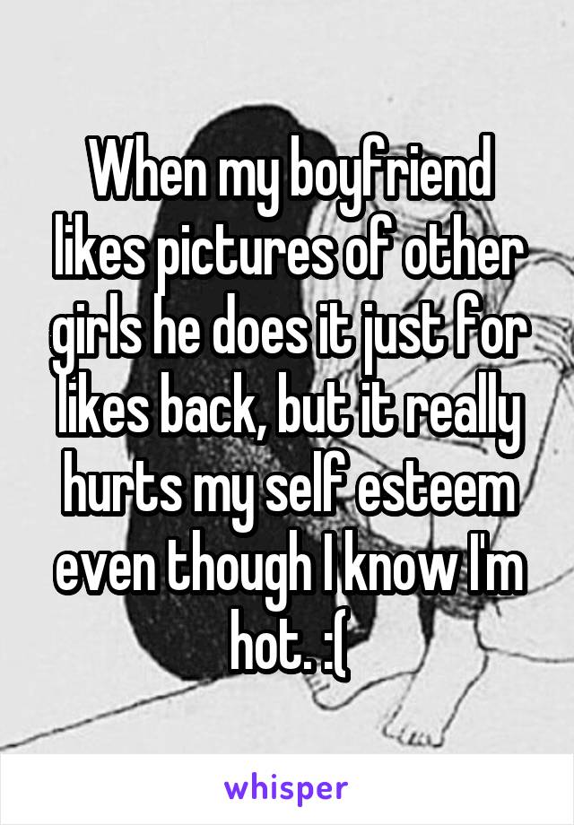 When my boyfriend likes pictures of other girls he does it just for likes back, but it really hurts my self esteem even though I know I'm hot. :(