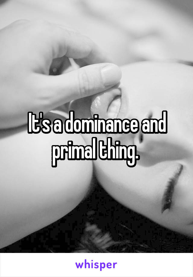 It's a dominance and primal thing. 