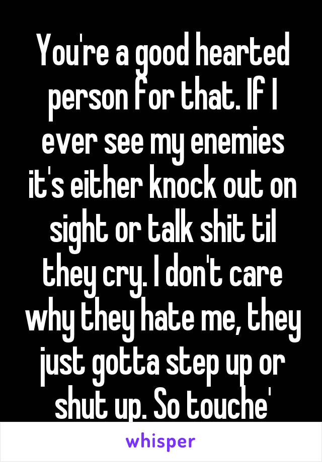 You're a good hearted person for that. If I ever see my enemies it's either knock out on sight or talk shit til they cry. I don't care why they hate me, they just gotta step up or shut up. So touche'