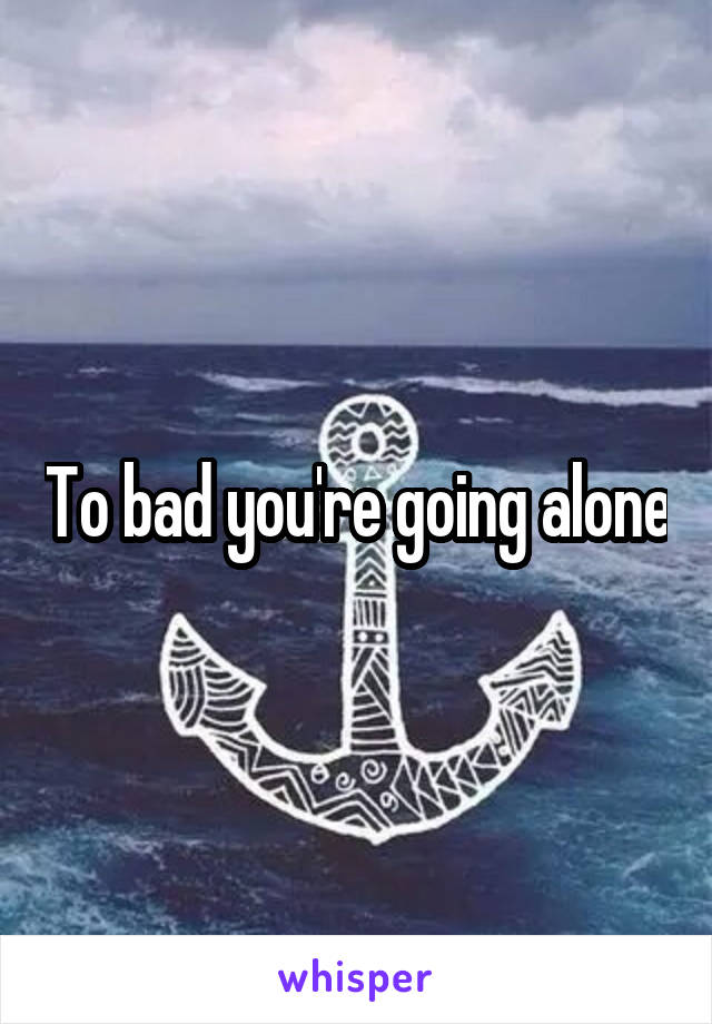 To bad you're going alone