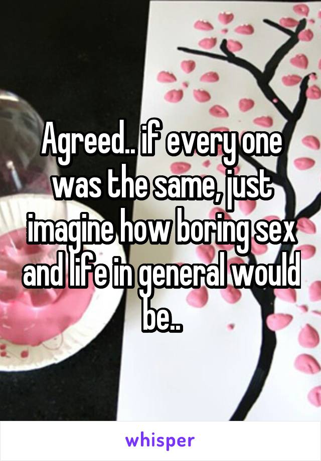 Agreed.. if every one was the same, just imagine how boring sex and life in general would be..