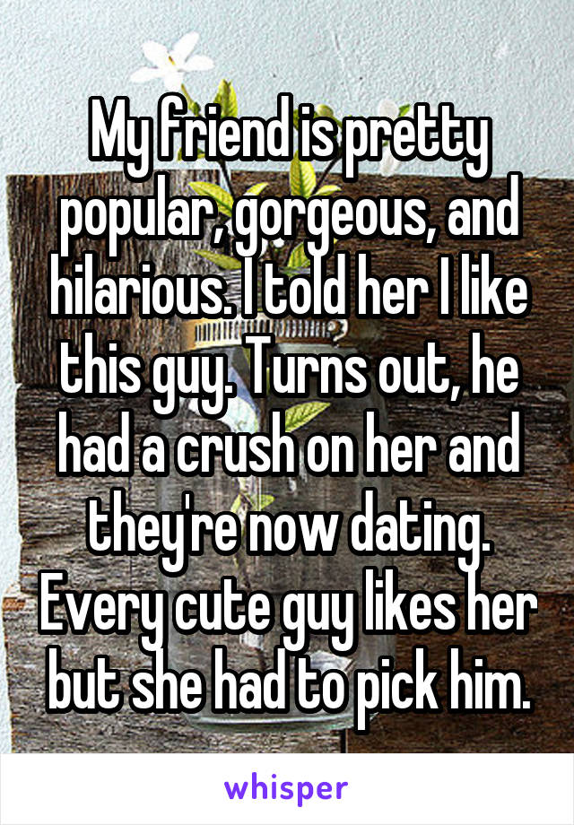 My friend is pretty popular, gorgeous, and hilarious. I told her I like this guy. Turns out, he had a crush on her and they're now dating. Every cute guy likes her but she had to pick him.