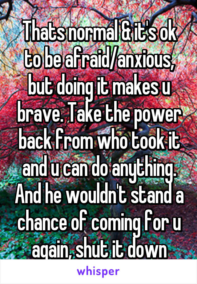 Thats normal & it's ok to be afraid/anxious, but doing it makes u brave. Take the power back from who took it and u can do anything. And he wouldn't stand a chance of coming for u again, shut it down