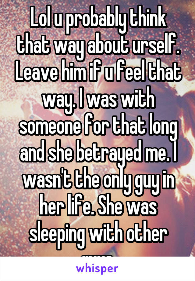 Lol u probably think that way about urself. Leave him if u feel that way. I was with someone for that long and she betrayed me. I wasn't the only guy in her life. She was sleeping with other guys.