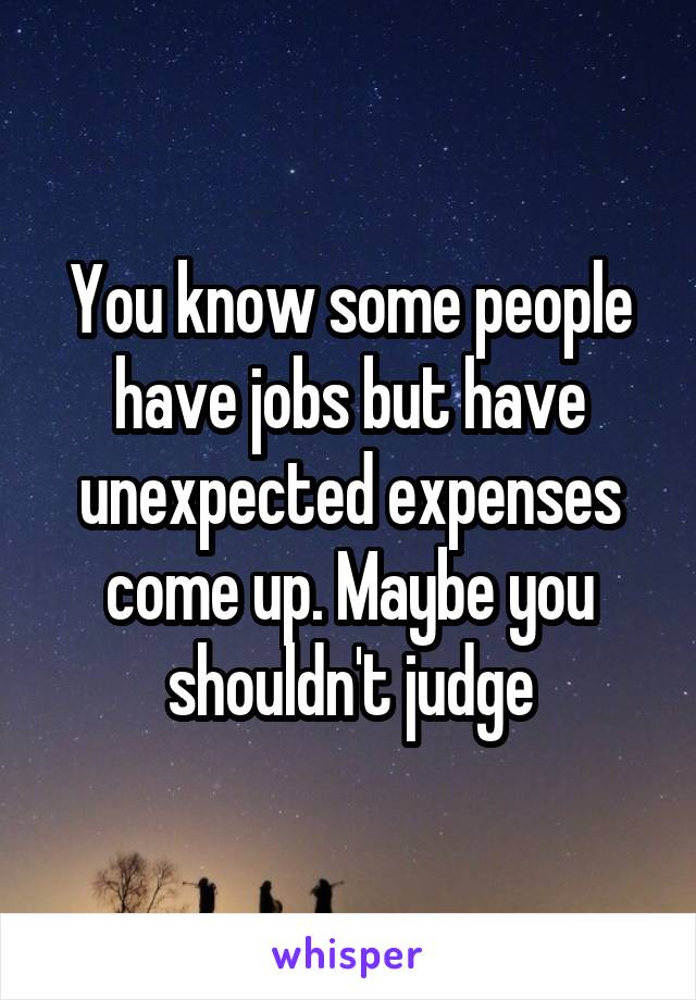 You know some people have jobs but have unexpected expenses come up. Maybe you shouldn't judge