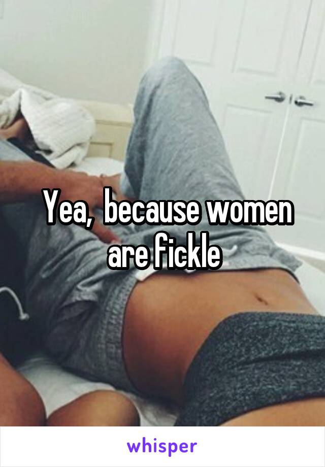  Yea,  because women are fickle