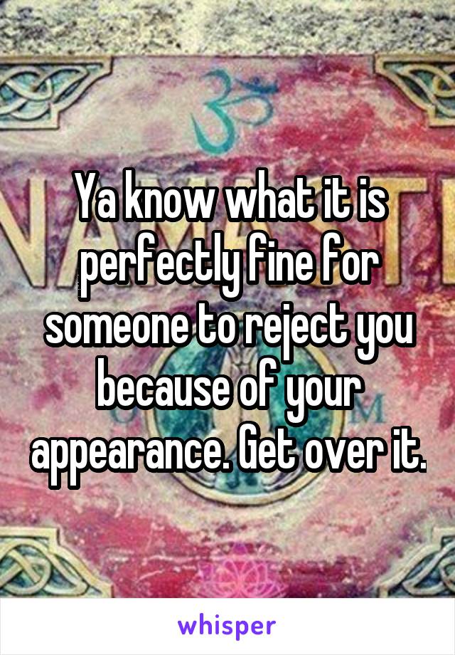 Ya know what it is perfectly fine for someone to reject you because of your appearance. Get over it.