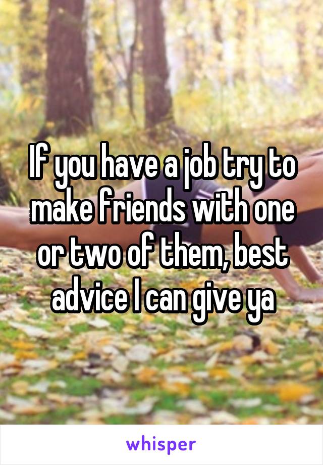 If you have a job try to make friends with one or two of them, best advice I can give ya