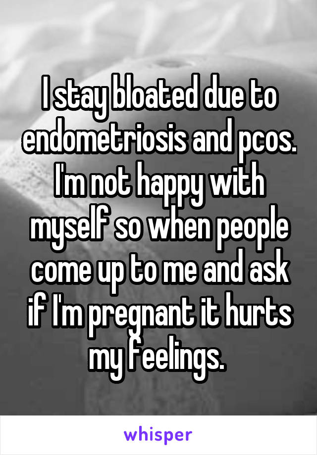 I stay bloated due to endometriosis and pcos. I'm not happy with myself so when people come up to me and ask if I'm pregnant it hurts my feelings. 