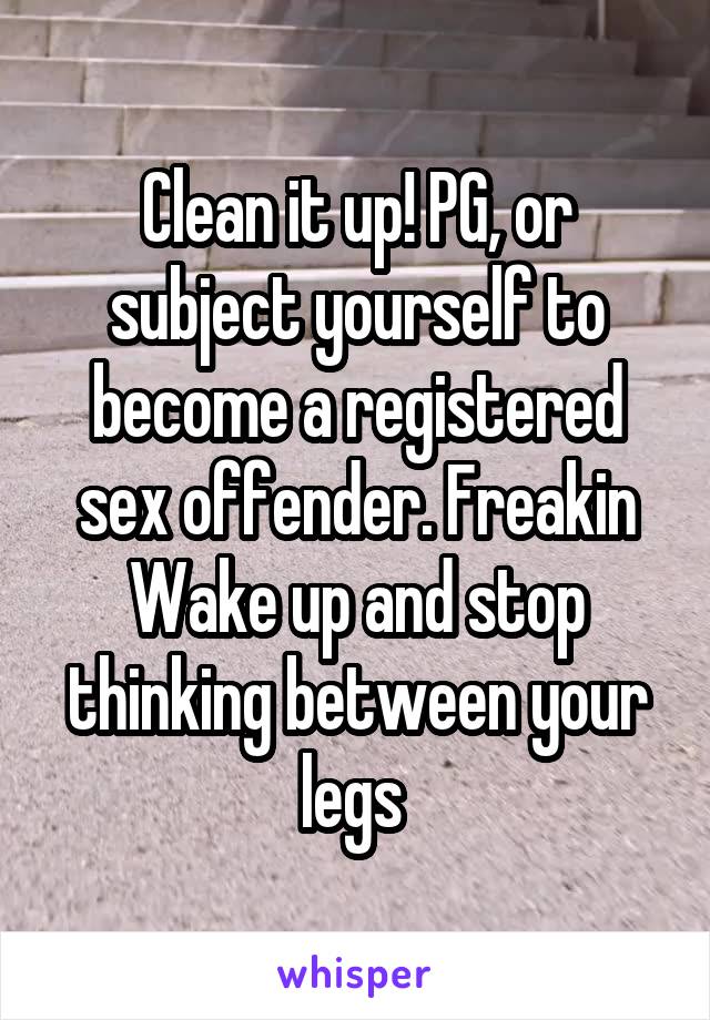 Clean it up! PG, or subject yourself to become a registered sex offender. Freakin Wake up and stop thinking between your legs 