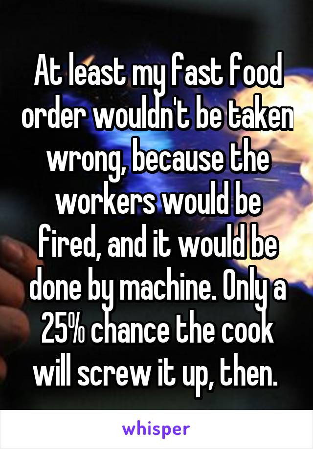 At least my fast food order wouldn't be taken wrong, because the workers would be fired, and it would be done by machine. Only a 25% chance the cook will screw it up, then. 