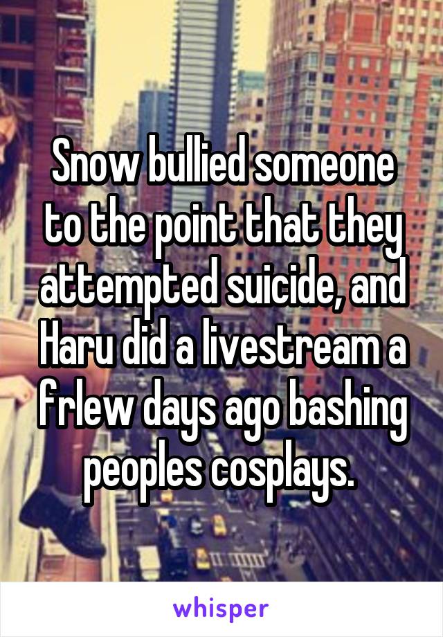 Snow bullied someone to the point that they attempted suicide, and Haru did a livestream a frlew days ago bashing peoples cosplays. 