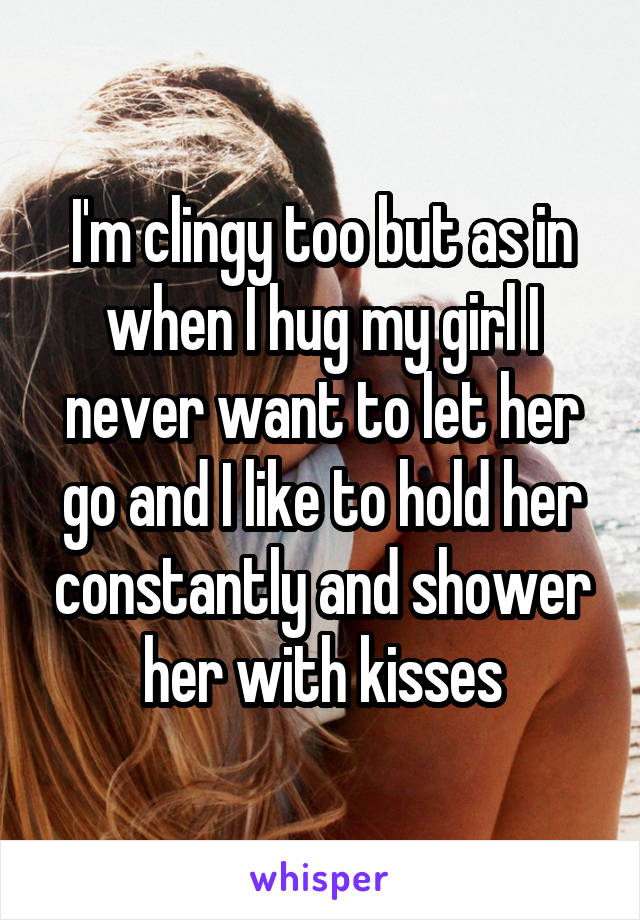 I'm clingy too but as in when I hug my girl I never want to let her go and I like to hold her constantly and shower her with kisses