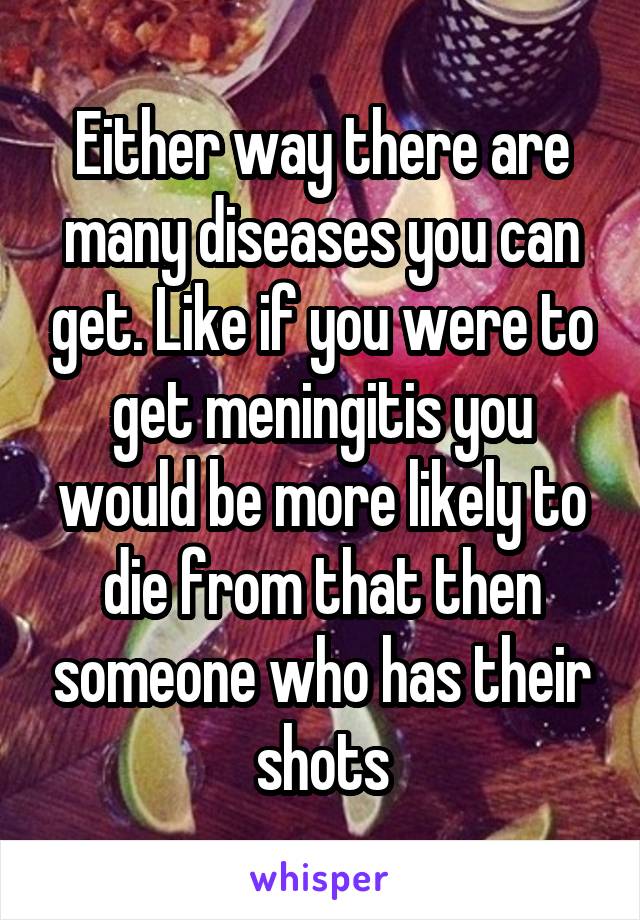 Either way there are many diseases you can get. Like if you were to get meningitis you would be more likely to die from that then someone who has their shots