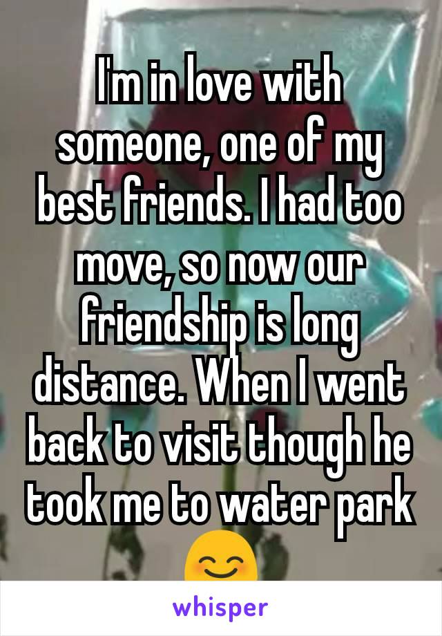 I'm in love with someone, one of my best friends. I had too move, so now our friendship is long distance. When I went back to visit though he took me to water park 😊