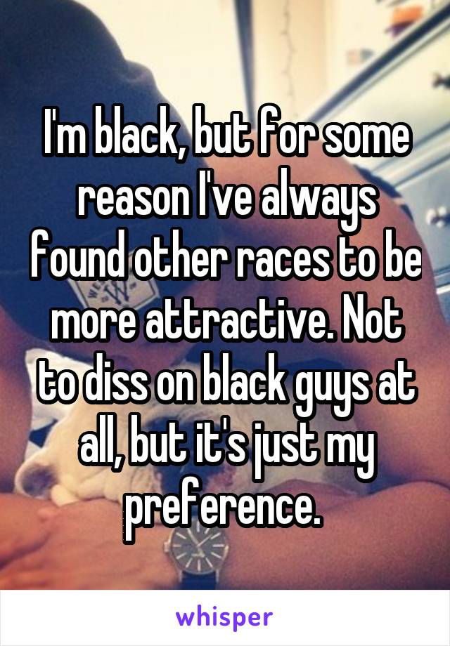 I'm black, but for some reason I've always found other races to be more attractive. Not to diss on black guys at all, but it's just my preference. 