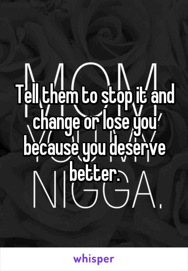 Tell them to stop it and change or lose you because you deserve better.