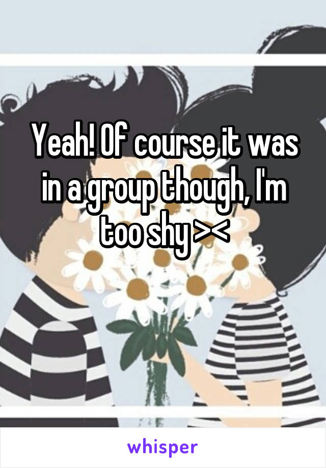 Yeah! Of course it was in a group though, I'm too shy >\\\<


