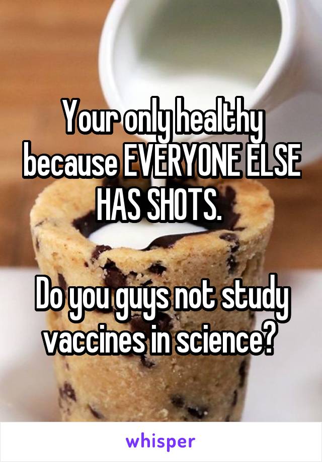 Your only healthy because EVERYONE ELSE HAS SHOTS. 

Do you guys not study vaccines in science? 