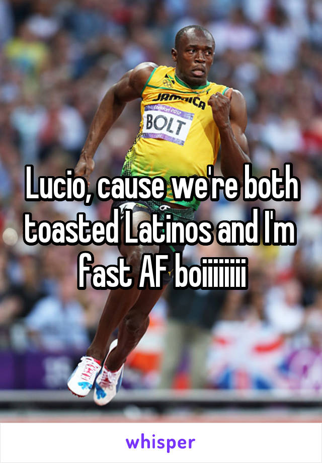 Lucio, cause we're both toasted Latinos and I'm  fast AF boiiiiiiii