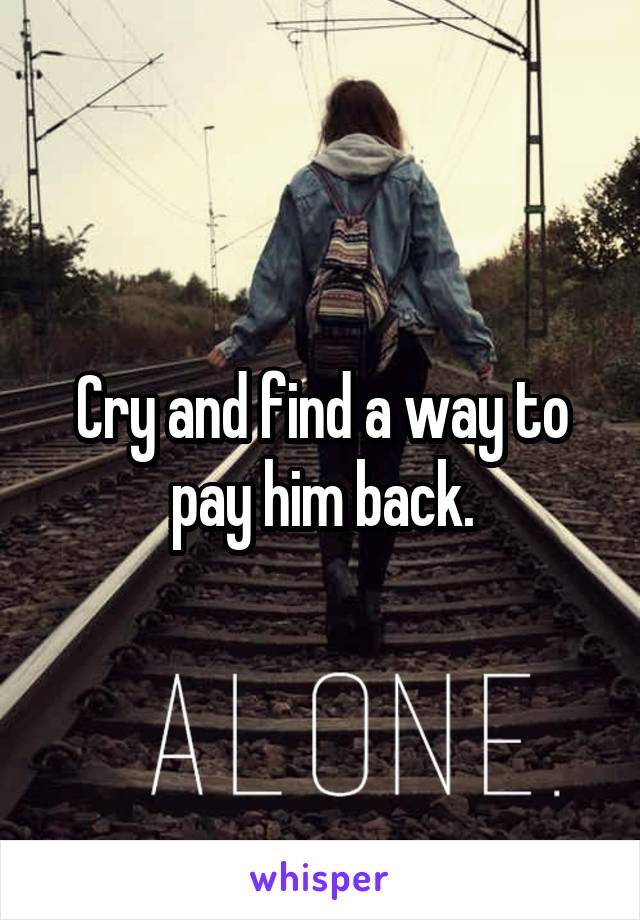 Cry and find a way to pay him back.