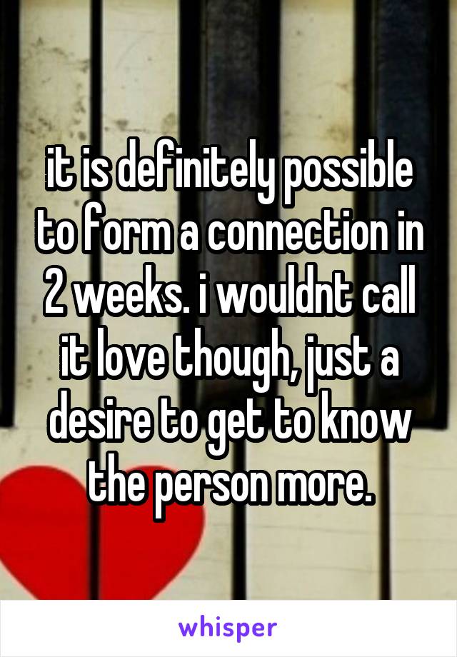 it is definitely possible to form a connection in 2 weeks. i wouldnt call it love though, just a desire to get to know the person more.