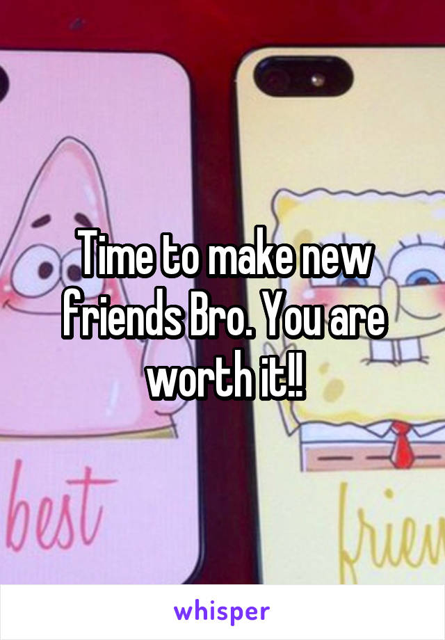 Time to make new friends Bro. You are worth it!!