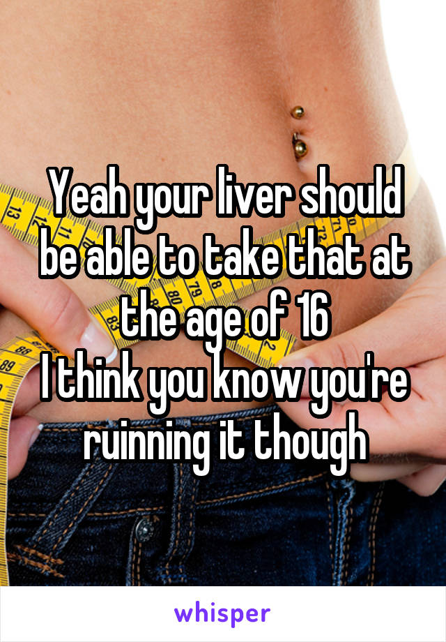 Yeah your liver should be able to take that at the age of 16
I think you know you're ruinning it though