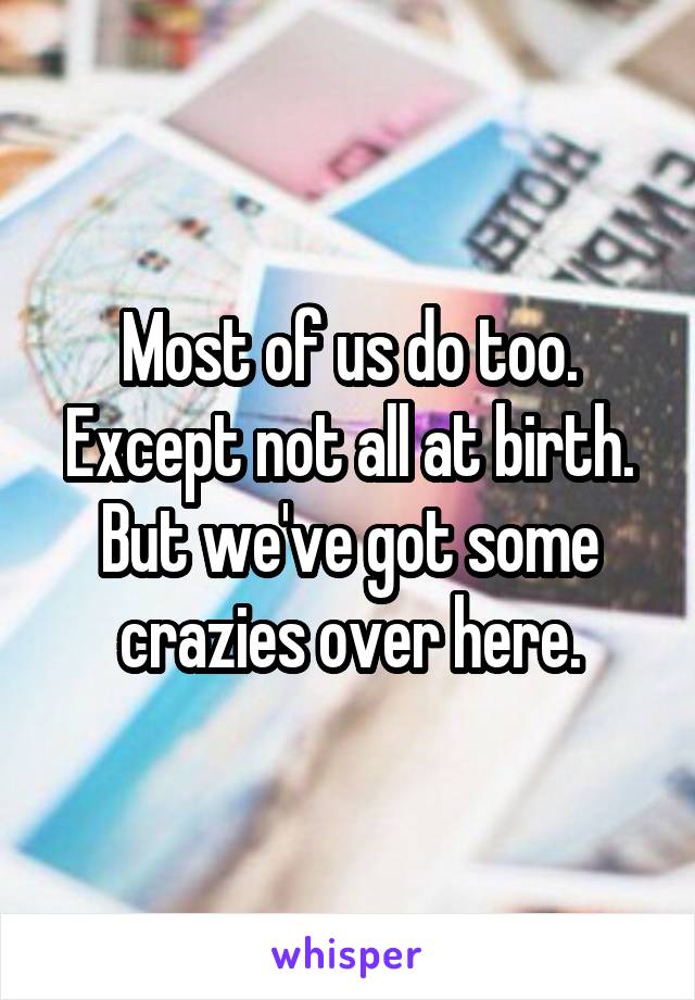 Most of us do too. Except not all at birth. But we've got some crazies over here.