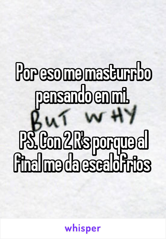 Por eso me masturrbo pensando en mi. 

PS. Con 2 R's porque al final me da escalofrios 