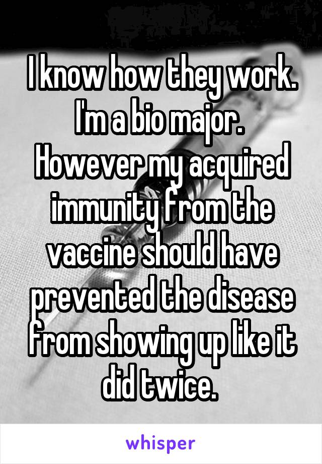 I know how they work. I'm a bio major.  However my acquired immunity from the vaccine should have prevented the disease from showing up like it did twice. 