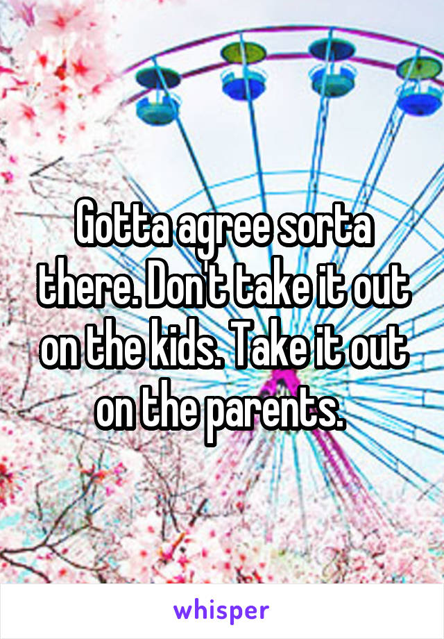 Gotta agree sorta there. Don't take it out on the kids. Take it out on the parents. 