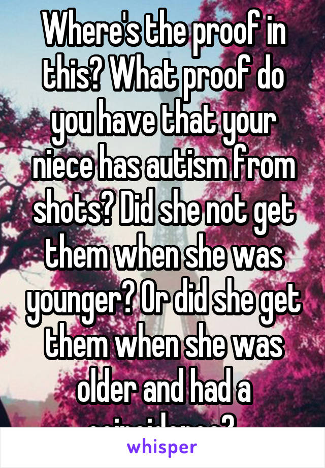 Where's the proof in this? What proof do you have that your niece has autism from shots? Did she not get them when she was younger? Or did she get them when she was older and had a coincidence? 