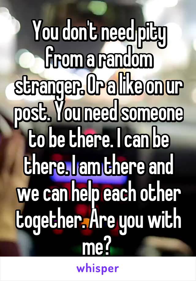 You don't need pity from a random stranger. Or a like on ur post. You need someone to be there. I can be there. I am there and we can help each other together. Are you with me? 