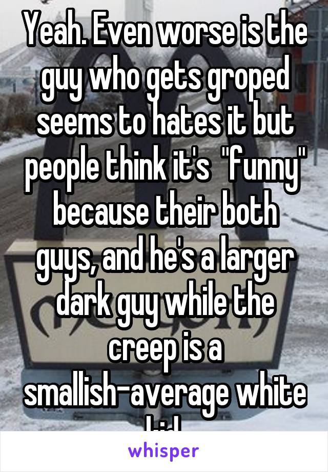 Yeah. Even worse is the guy who gets groped seems to hates it but people think it's  "funny" because their both guys, and he's a larger dark guy while the creep is a smallish-average white kid.