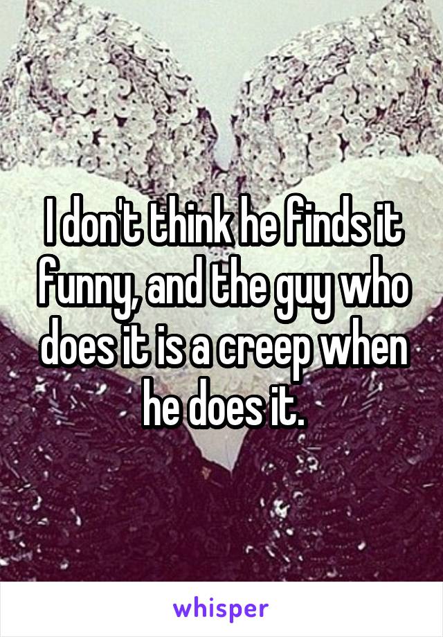 I don't think he finds it funny, and the guy who does it is a creep when he does it.